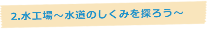 2.水工場~水道のしくみを探ろう~