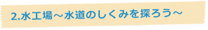 2.水工場～水道のしくみを探ろう～