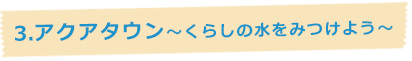 3.アクアタウン~くらしの水を見つけよう~