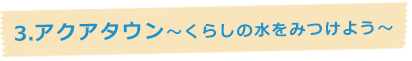 3.アクアタウン～くらしの水を見つけよう～