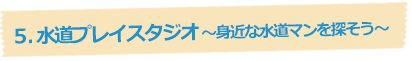 5.水道プレイスタジオ～身近な水道マンを探そう～