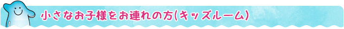 ちいさなお子様をお連れの~方（キッズルーム）